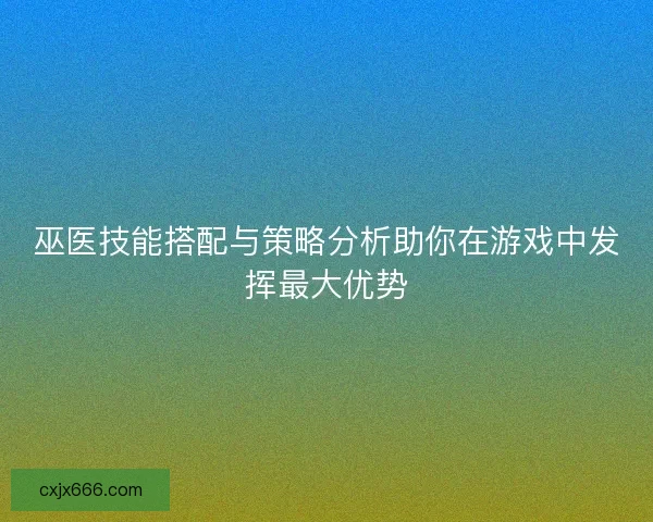 巫医技能搭配与策略分析助你在游戏中发挥最大优势